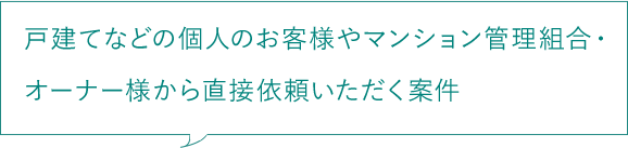戸建てなどの個人のお客様やマンション管理組合・オーナー様から直接依頼いただく案件