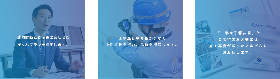 建物診断とご予算に合わせた様々なプランを提案します。建工事進行中も抜かりなく中間点検を行い、品質を担保します。「工事完了報告書」とご希望のお客様には施工写真が載ったアルバムをお渡しします。